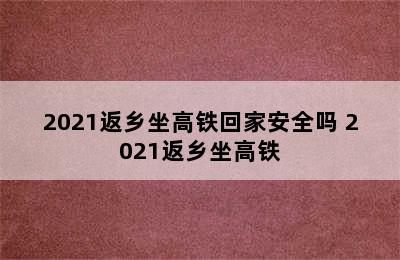 2021返乡坐高铁回家安全吗 2021返乡坐高铁